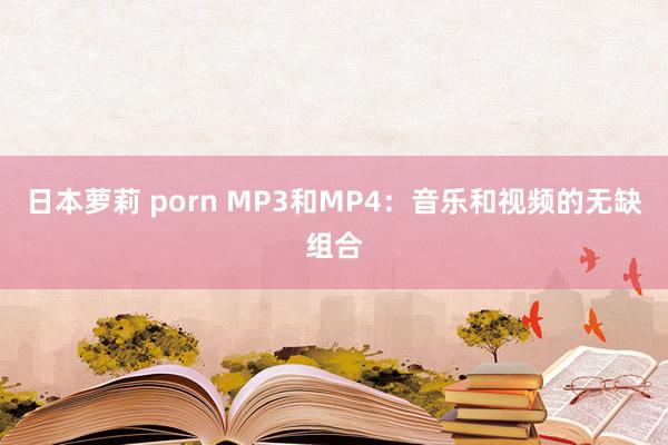 日本萝莉 porn MP3和MP4：音乐和视频的无缺组合