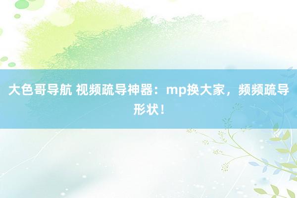 大色哥导航 视频疏导神器：mp换大家，频频疏导形状！