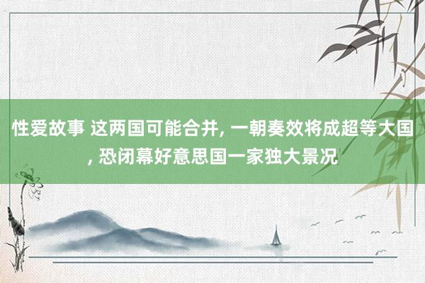 性爱故事 这两国可能合并， 一朝奏效将成超等大国， 恐闭幕好意思国一家独大景况