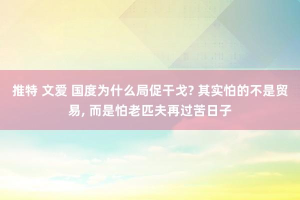 推特 文爱 国度为什么局促干戈? 其实怕的不是贸易， 而是怕老匹夫再过苦日子