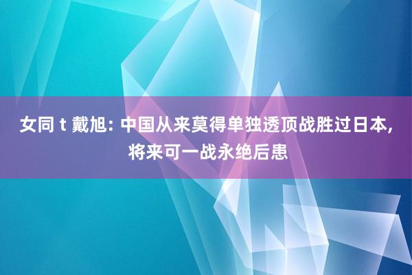 女同 t 戴旭: 中国从来莫得单独透顶战胜过日本， 将来可一战永绝后患