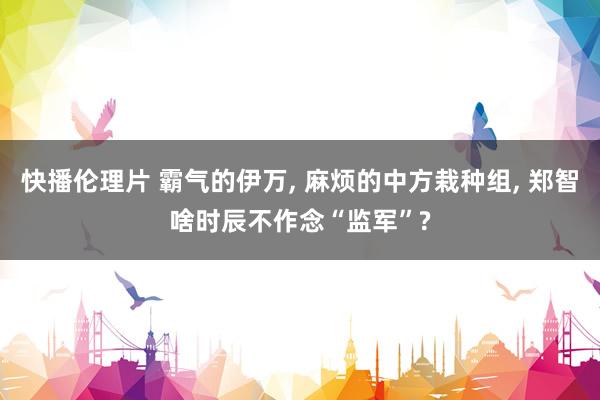 快播伦理片 霸气的伊万， 麻烦的中方栽种组， 郑智啥时辰不作念“监军”?