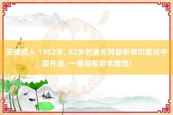 安捷成人 1962年， 82岁的麦克阿瑟听闻印度对中国开战， 一番辩驳异常敏锐!