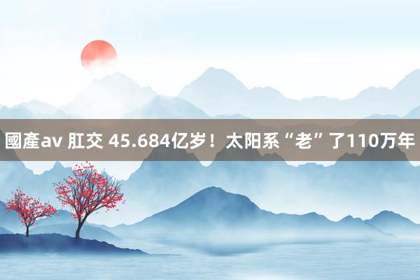 國產av 肛交 45.684亿岁！太阳系“老”了110万年