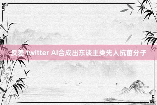 反差 twitter AI合成出东谈主类先人抗菌分子