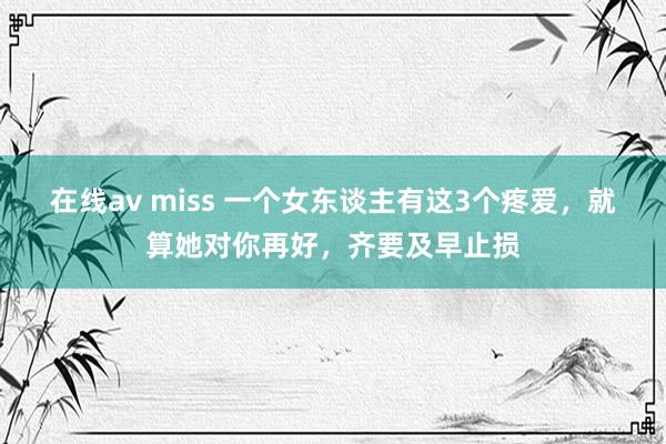 在线av miss 一个女东谈主有这3个疼爱，就算她对你再好，齐要及早止损