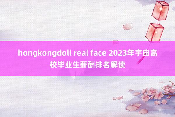 hongkongdoll real face 2023年宇宙高校毕业生薪酬排名解读