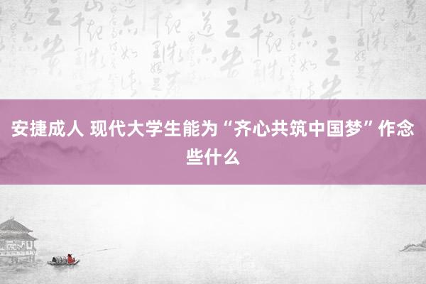 安捷成人 现代大学生能为“齐心共筑中国梦”作念些什么