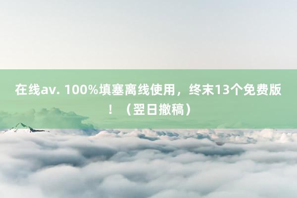 在线av. 100%填塞离线使用，终末13个免费版！（翌日撤稿）