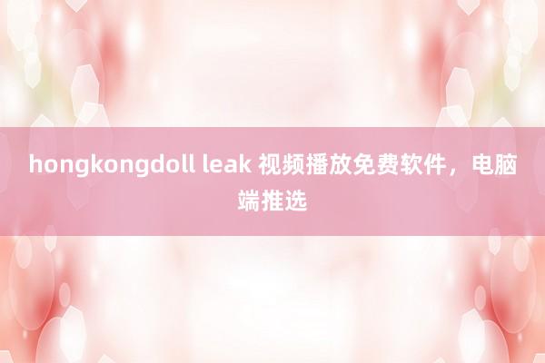 hongkongdoll leak 视频播放免费软件，电脑端推选