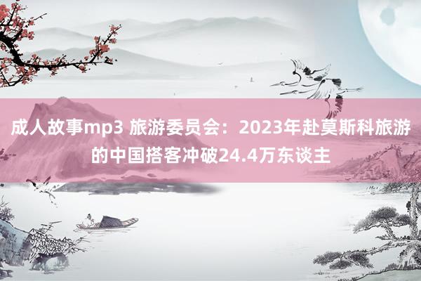 成人故事mp3 旅游委员会：2023年赴莫斯科旅游的中国搭客冲破24.4万东谈主