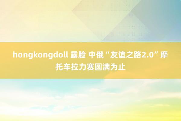 hongkongdoll 露脸 中俄“友谊之路2.0”摩托车拉力赛圆满为止