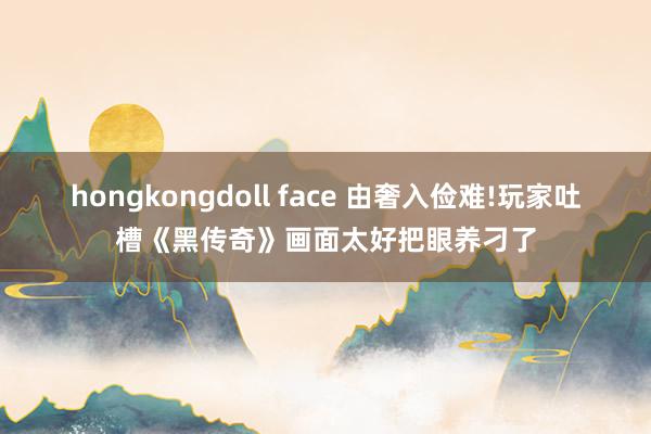 hongkongdoll face 由奢入俭难!玩家吐槽《黑传奇》画面太好把眼养刁了