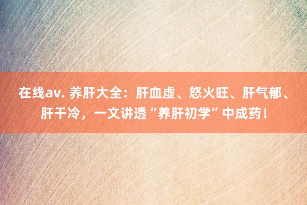 在线av. 养肝大全：肝血虚、怒火旺、肝气郁、肝干冷，一文讲透“养肝初学”中成药！