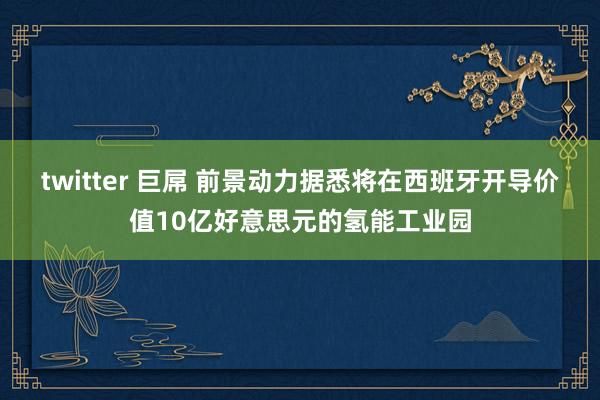 twitter 巨屌 前景动力据悉将在西班牙开导价值10亿好意思元的氢能工业园