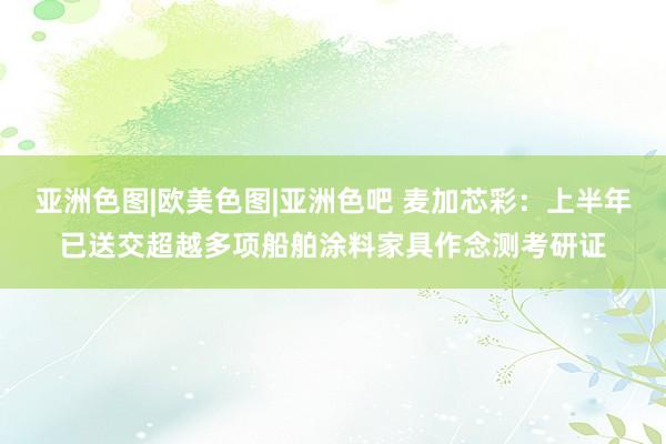 亚洲色图|欧美色图|亚洲色吧 麦加芯彩：上半年已送交超越多项船舶涂料家具作念测考研证