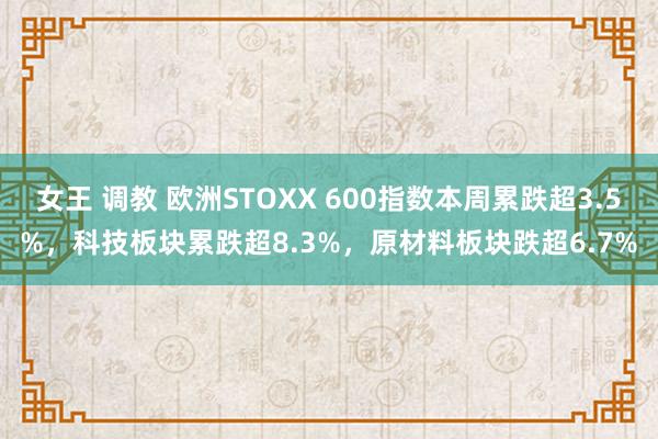 女王 调教 欧洲STOXX 600指数本周累跌超3.5%，科技板块累跌超8.3%，原材料板块跌超6.7%