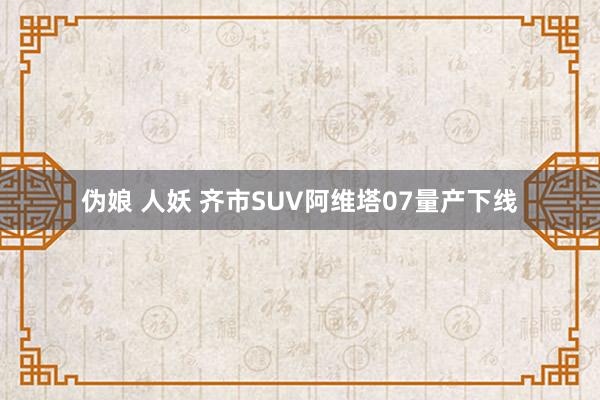 伪娘 人妖 齐市SUV阿维塔07量产下线