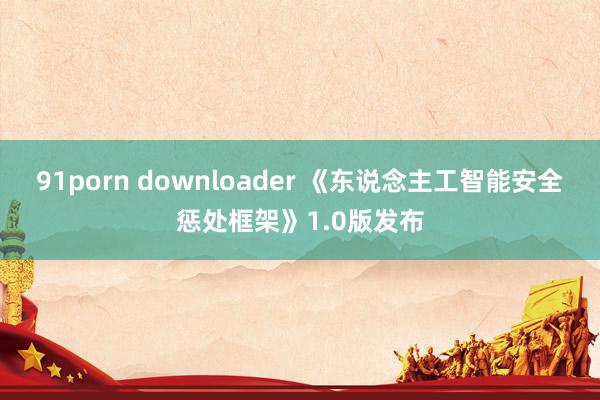 91porn downloader 《东说念主工智能安全惩处框架》1.0版发布