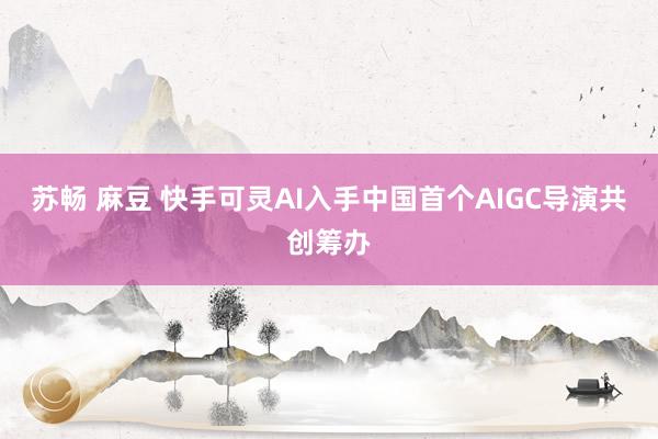 苏畅 麻豆 快手可灵AI入手中国首个AIGC导演共创筹办