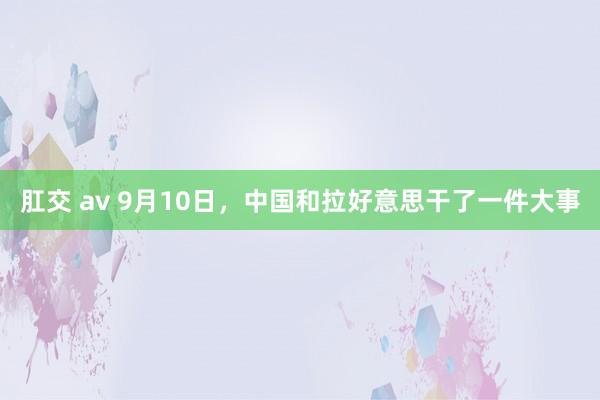 肛交 av 9月10日，中国和拉好意思干了一件大事