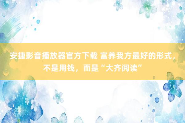 安捷影音播放器官方下载 富养我方最好的形式，不是用钱，而是“大齐阅读”