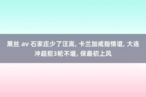 黑丝 av 石家庄少了汪嵩， 卡兰加戒指情谊， 大连冲超拒3轮不堪， 保最初上风