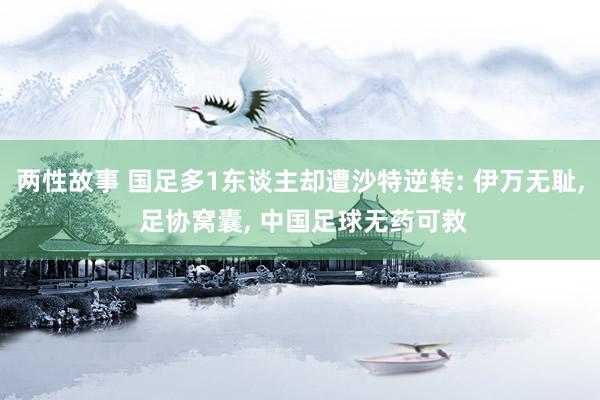 两性故事 国足多1东谈主却遭沙特逆转: 伊万无耻， 足协窝囊， 中国足球无药可救