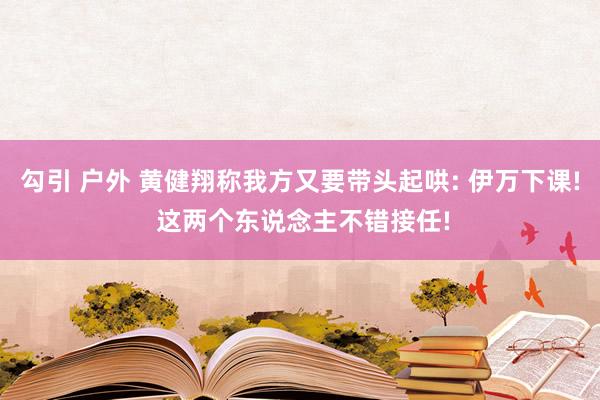 勾引 户外 黄健翔称我方又要带头起哄: 伊万下课! 这两个东说念主不错接任!