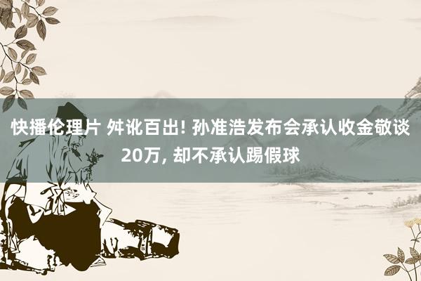 快播伦理片 舛讹百出! 孙准浩发布会承认收金敬谈20万， 却不承认踢假球