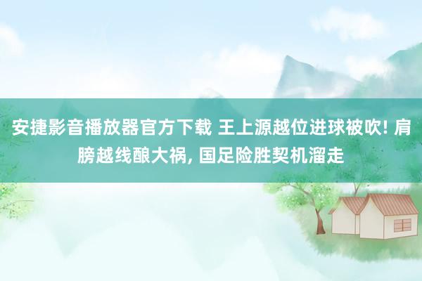 安捷影音播放器官方下载 王上源越位进球被吹! 肩膀越线酿大祸， 国足险胜契机溜走