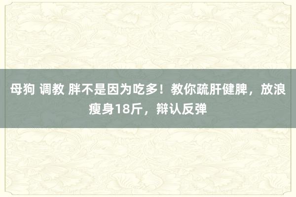 母狗 调教 胖不是因为吃多！教你疏肝健脾，放浪瘦身18斤，辩认反弹