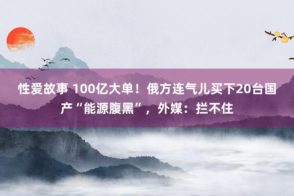 性爱故事 100亿大单！俄方连气儿买下20台国产“能源腹黑”，外媒：拦不住