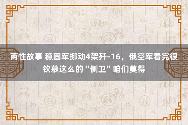 两性故事 稳固军挪动4架歼-16，俄空军看完很钦慕这么的“侧卫”咱们莫得