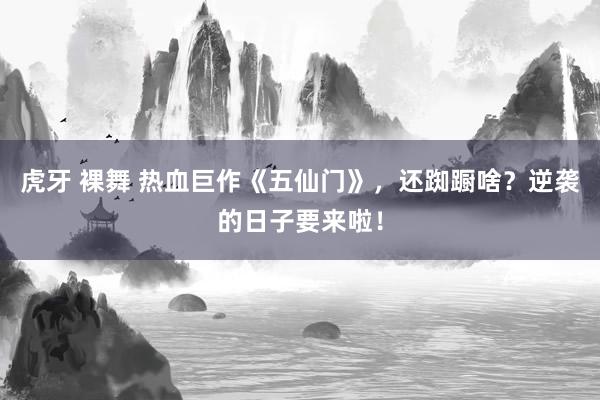 虎牙 裸舞 热血巨作《五仙门》，还踟蹰啥？逆袭的日子要来啦！