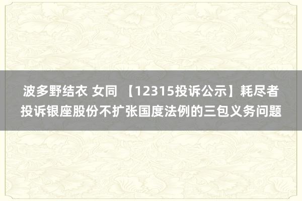 波多野结衣 女同 【12315投诉公示】耗尽者投诉银座股份不扩张国度法例的三包义务问题