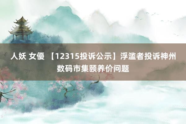 人妖 女優 【12315投诉公示】浮滥者投诉神州数码市集颐养价问题