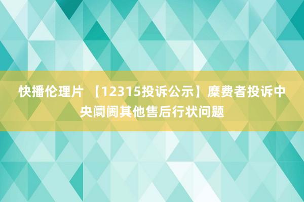 快播伦理片 【12315投诉公示】糜费者投诉中央阛阓其他售后行状问题