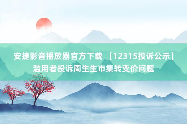 安捷影音播放器官方下载 【12315投诉公示】滥用者投诉周生生市集转变价问题