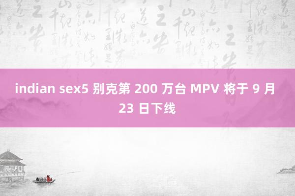 indian sex5 别克第 200 万台 MPV 将于 9 月 23 日下线