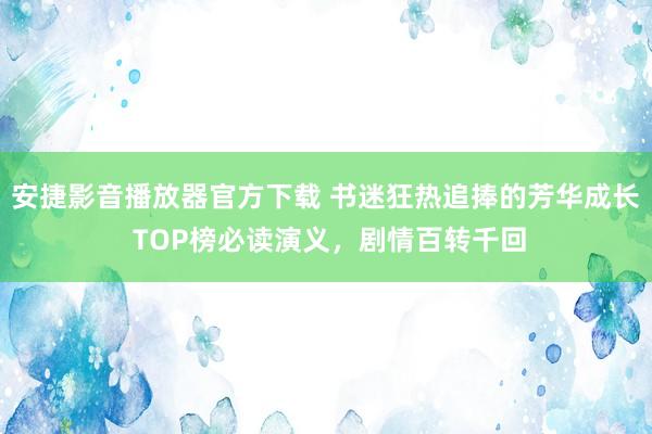 安捷影音播放器官方下载 书迷狂热追捧的芳华成长 TOP榜必读演义，剧情百转千回