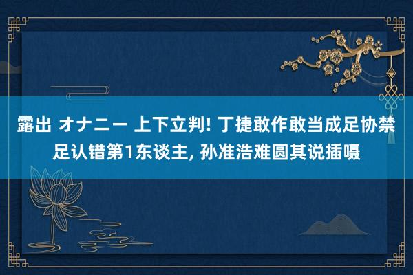 露出 オナニー 上下立判! 丁捷敢作敢当成足协禁足认错第1东谈主， 孙准浩难圆其说插嗫