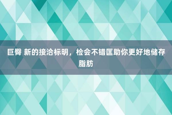 巨臀 新的接洽标明，检会不错匡助你更好地储存脂肪