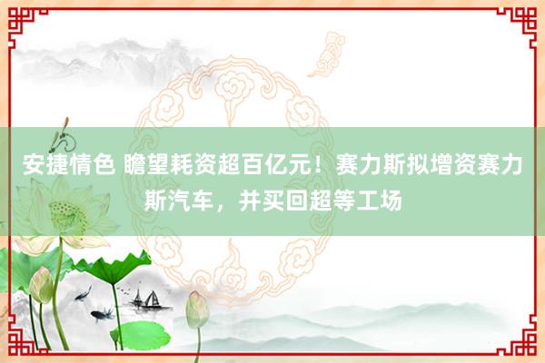 安捷情色 瞻望耗资超百亿元！赛力斯拟增资赛力斯汽车，并买回超等工场