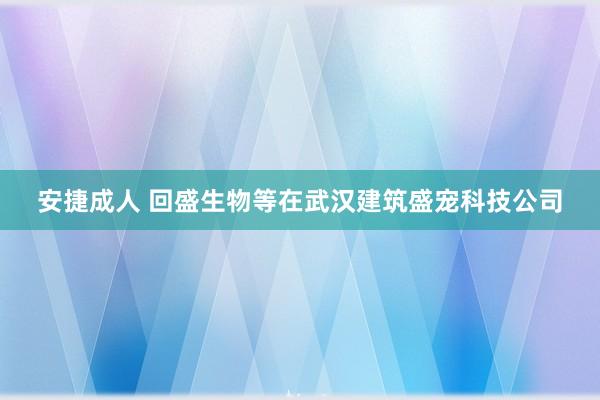 安捷成人 回盛生物等在武汉建筑盛宠科技公司