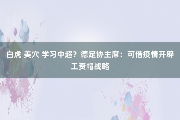 白虎 美穴 学习中超？德足协主席：可借疫情开辟工资帽战略