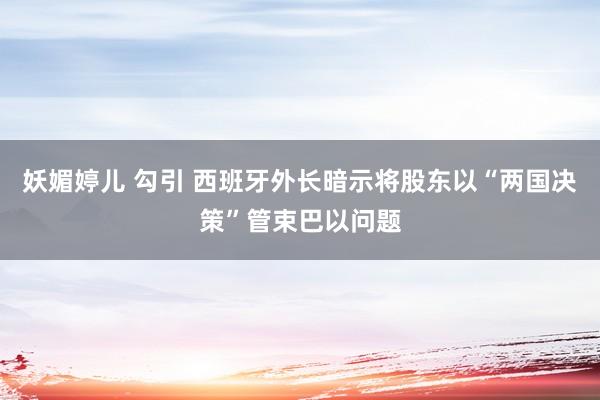 妖媚婷儿 勾引 西班牙外长暗示将股东以“两国决策”管束巴以问题