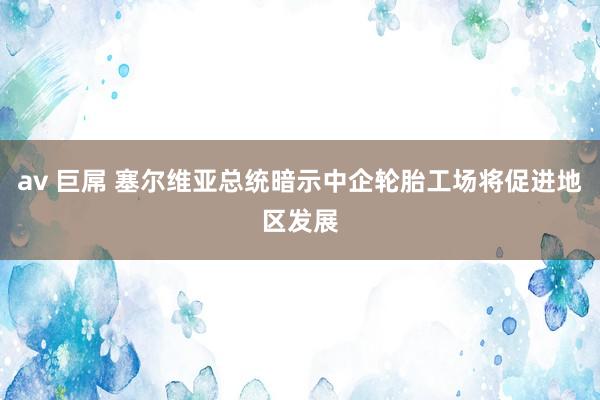 av 巨屌 塞尔维亚总统暗示中企轮胎工场将促进地区发展