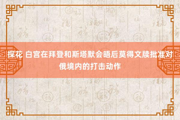 探花 白宫在拜登和斯塔默会晤后莫得文牍批准对俄境内的打击动作