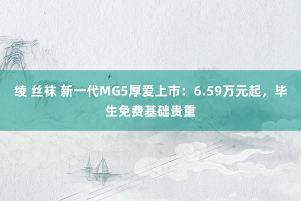 绫 丝袜 新一代MG5厚爱上市：6.59万元起，毕生免费基础贵重